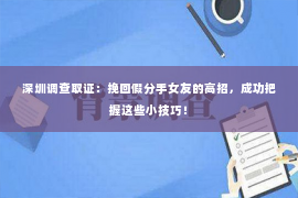 深圳调查取证：挽回假分手女友的高招，成功把握这些小技巧！