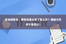 深圳侦探社：感性双鱼分手了怎么办？挽回大作战不容错过！