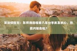 深圳侦探社：怎样挽回相爱八年分手男友的心，抢救闪婚危机？