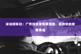 深圳侦探社：广州伴生缘情感挽回，拯救你的爱情幸福