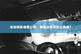 深圳侦探调查公司：异地分手该怎么挽回？