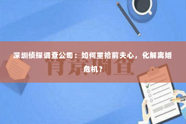 深圳侦探调查公司：如何重拾前夫心，化解离婚危机？