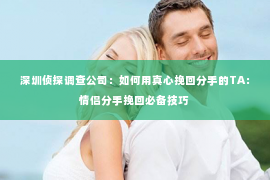 深圳侦探调查公司：如何用真心挽回分手的TA：情侣分手挽回必备技巧