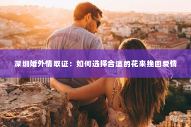 深圳婚外情取证：如何选择合适的花来挽回爱情