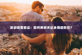 深圳调查取证：如何用聊天记录挽回前任？