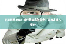 深圳调查取证：如何挽回离婚前妻？实用方法大揭秘！