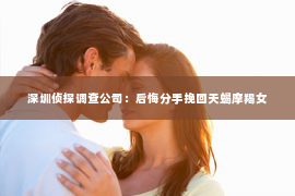 深圳侦探调查公司：后悔分手挽回天蝎摩羯女