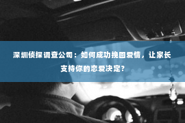 深圳侦探调查公司：如何成功挽回爱情，让家长支持你的恋爱决定？