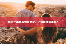 如何在出轨后挽回女友，让婚姻继续幸福？