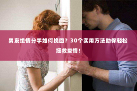 男友绝情分手如何挽回？30个实用方法助你轻松拯救爱情！