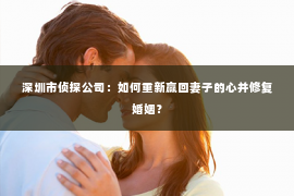 深圳市侦探公司：如何重新赢回妻子的心并修复婚姻？