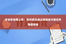 深圳市调查公司：如何成功通过婚姻绿卡面试并挽回婚姻