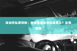 深圳市私家侦探：婚姻挽回是否仍具意义？女性视角