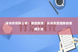 深圳市侦探公司：挽回婚姻：从误会到理解的重建之路