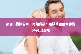 深圳市侦探公司：婚姻背叛：难以挽回的六种情形与心理影响