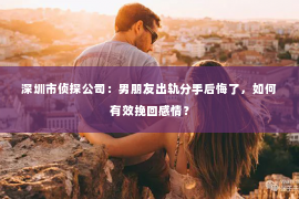 深圳市侦探公司：男朋友出轨分手后悔了，如何有效挽回感情？