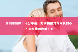 深圳市侦探：《分手后，如何挽回对方家长的心？揭秘挽回攻略！》