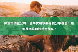 深圳市调查公司：白羊女和水瓶男提分手挽回：如何挽回这段独特的关系？