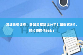 深圳金棍调查：吵架男友提出分手？掌握这5招，轻松挽回他的心！