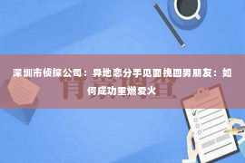 深圳市侦探公司：异地恋分手见面挽回男朋友：如何成功重燃爱火