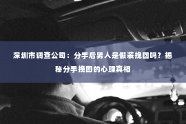 深圳市调查公司：分手后男人是假装挽回吗？揭秘分手挽回的心理真相