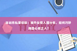 深圳市私家侦探：婚外女情人提分手，如何巧妙挽回心爱之人？