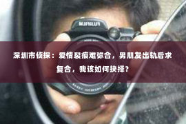 深圳市侦探：爱情裂痕难弥合，男朋友出轨后求复合，我该如何抉择？