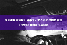 深圳市私家侦探：分手了，女人不想挽回的表现：她们心中的坚决与释然