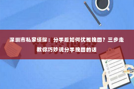 深圳市私家侦探：分手后如何优雅挽回？三步走教你巧妙说分手挽回的话