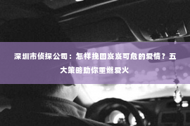 深圳市侦探公司：怎样挽回岌岌可危的爱情？五大策略助你重燃爱火