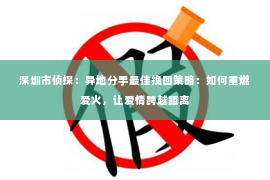 深圳市侦探：异地分手最佳挽回策略：如何重燃爱火，让爱情跨越距离