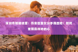 深圳市婚姻调查：伤害巨蟹女分手挽回她：如何重新赢得她的心