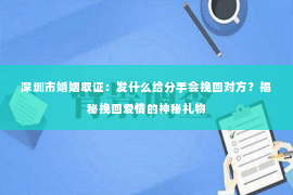 深圳市婚姻取证：发什么给分手会挽回对方？揭秘挽回爱情的神秘礼物