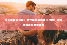 深圳市私家侦探：女性出轨离婚如何挽回：重拾婚姻幸福的可能性