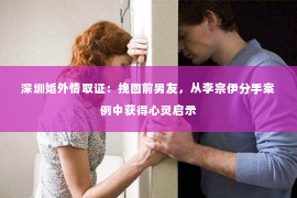 深圳婚外情取证：挽回前男友，从李宗伊分手案例中获得心灵启示