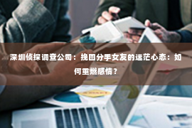 深圳侦探调查公司：挽回分手女友的迷茫心态：如何重燃感情？