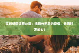 深圳侦探调查公司：挽回分手后的爱情，找回对方的心！