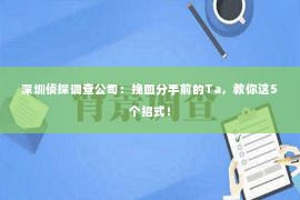 深圳侦探调查公司：挽回分手前的Ta，教你这5个招式！